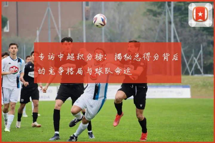 专访中超积分榜：揭秘总得分背后的竞争格局与球队命运