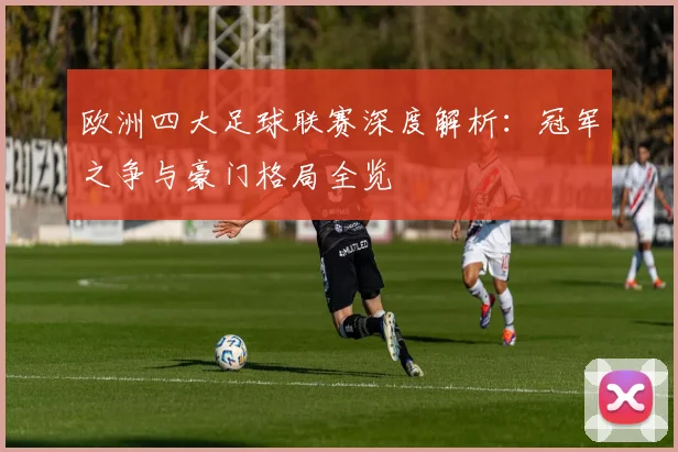 欧洲四大足球联赛深度解析:冠军之争与豪门格局全览
