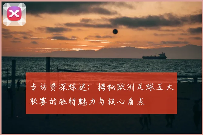 专访资深球迷：揭秘欧洲足球五大联赛的独特魅力与核心看点