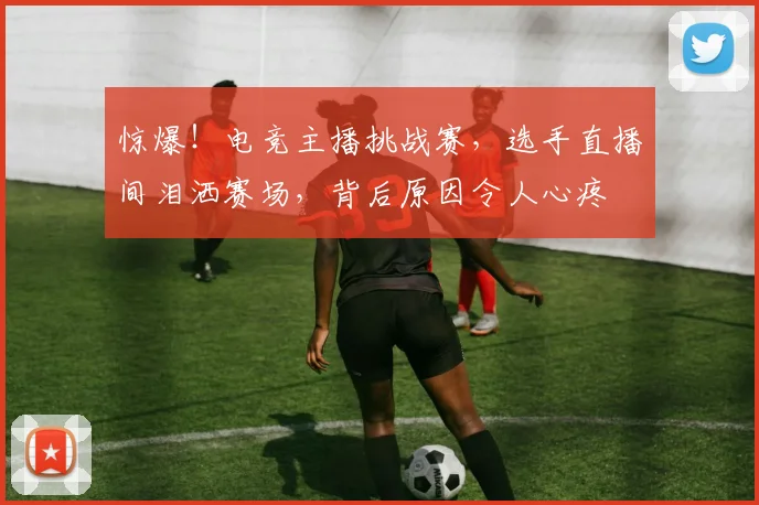 惊爆!电竞主播挑战赛,选手直播间泪洒赛场,背后原因令人心疼